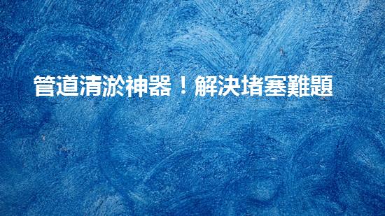 管道清淤神器！解決堵塞難題，讓水流暢無(wú)阻！